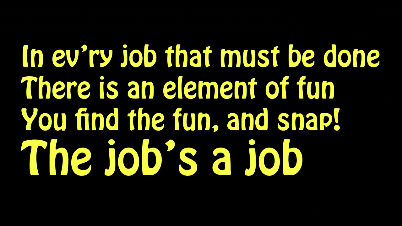 In ev'ry job that must be done / There is an element of fun / You find the fun, and snap! / The job's a job