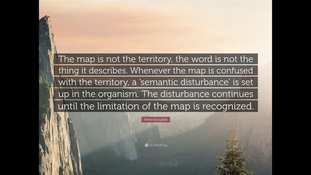 The map is not the territory, the word is not the thing it describes. Whenever the map in confused with the territory, a 'semantic disturbance' is set up in the organism. The disturbance continues until the limitation of the map is recognized.