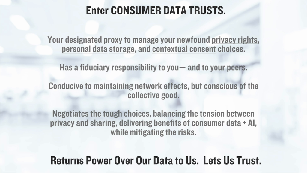 Enter Consumer Data Trusts. Your designated proxy to manage your newfound privacy rights, personal data storage, and contextual consent choices. Has a fiduciary responsibility to you—and to your peers. Conducive to maintaining network effects, but conscious of the collective good. Negotiates the tough choices, balancing the tension between privacy and sharing, delivering benefits of consumer data + AI, while mitigating the risks. Returns power over our data to us. Lets us Trust.