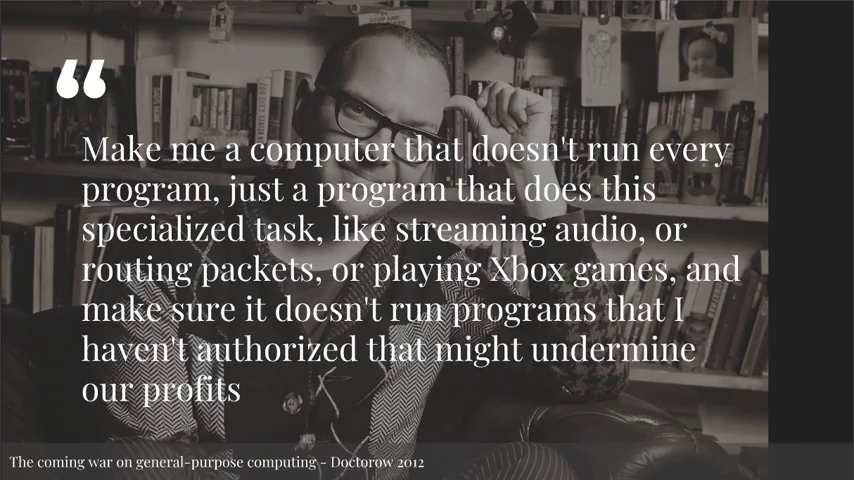 Cory Doctorow: Make me a computer that doesn't run every program, just a program that does this specialized task, like streaming audio, or routing packets, or playing Xbox games, and make sure it doesn't run programs that I haven't authorized that might undermine our profits.