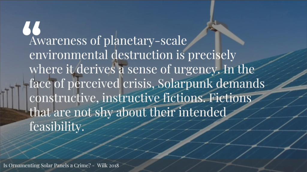 Awareness of planetary-scale environmental destruction is precisely where it derives a sense of urgency. In the face of perceived crisis, Solarpunk demands constructive, instructive fictions. Fictions that are not shy about their intended feasibility.