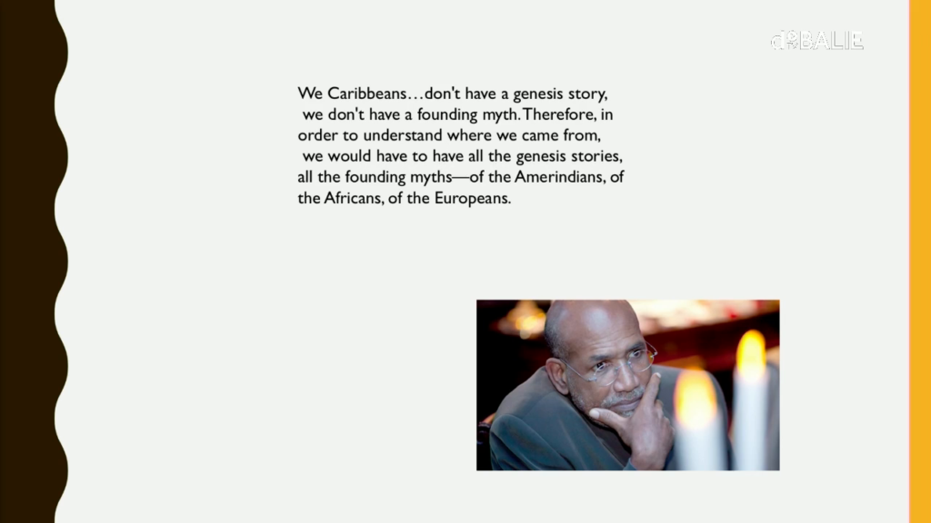 We Caribbeans…don't have a genesis story, we don't have a founding myth. Therefore, in order to understand where we came from, we would have to have all the genesis stories, all the founding myths—of the Amerindians, of the Africans, of the Europeans.