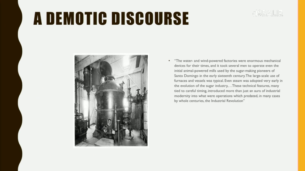 The water- and wind-powered factories were enormous mechanical devices for their times, and it took several men to operate even the initial animal-powered mills used by the sugar-making pioneers of Santo Domingo in the early sixteenth century. The large-scale use of the furnaces and vessels was typical. Even steam was adopted very early in the evolution of the sugar industry, before the end of slavery in the case of several Caribbean societies. … These technical features, many tied to careful timing, introduced more than just an aura of industrial modernity into what were operations which predated, in many cases by whole centuries, the Industrial Revolution.