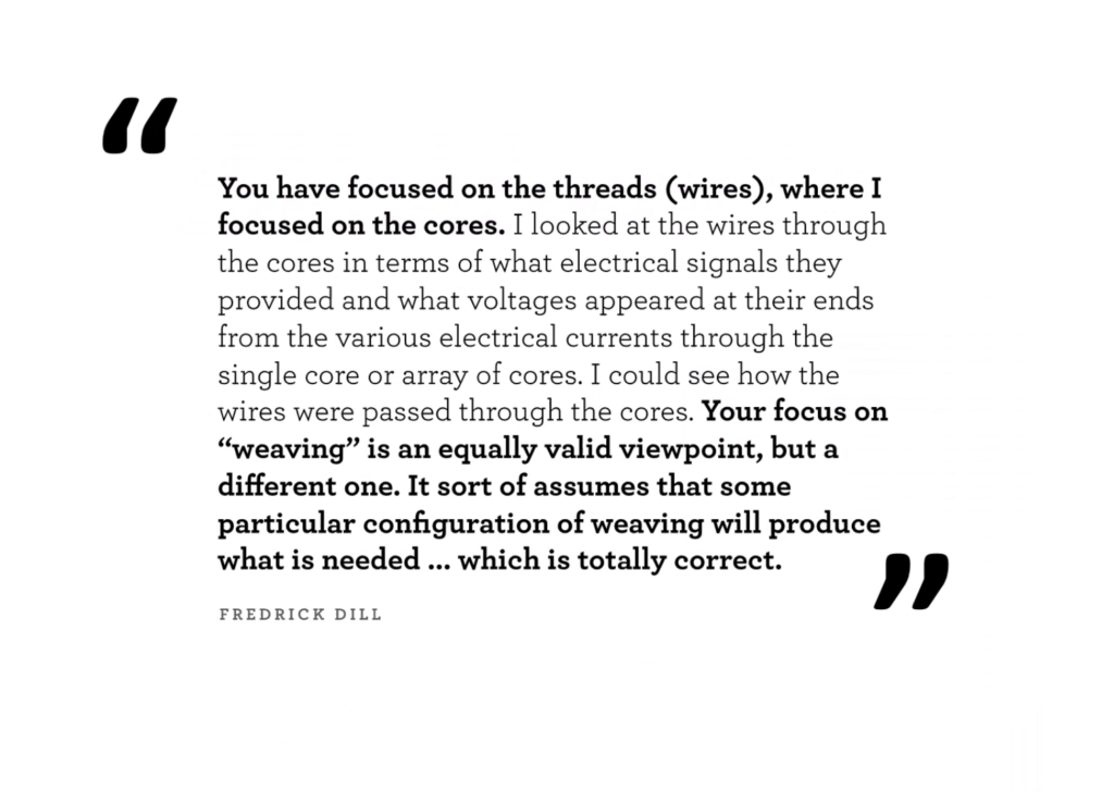 You have focused on the threads (wires), where I focused on the cores. I looked at the wires through the cores in terms of what electrical signals they provided and what voltages appeared at their ends from the various electrical currents through the single core or array of cores. I could see how the wires were passed through the cores. Your focus on "weaving" is an equally valid viewpoint, but a different one. It sort of assumes that some particular configuration of weaving will produce what is needed…which is totally correct. —Frederick Dill