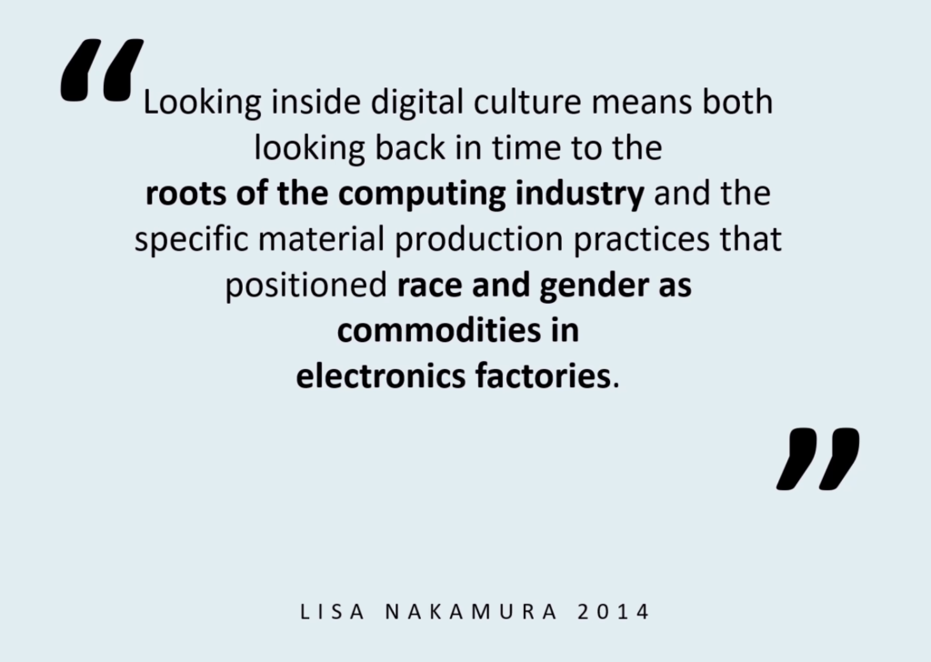 Looking inside digital culture means both looking back in time to the roots of the computing industry and the specific material production practices that positioned race and gender as commodities in electronics factories. —Lisa Nakamura