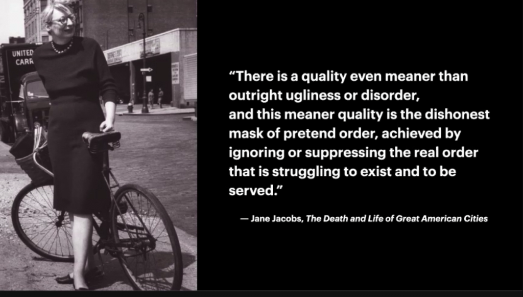 There is a quality even meaner than outright ugliness or disorder, and this meaner quality is the dishonest mask of pretend order, achieved by ignoring or suppressing the real order that is struggling to exist and to be served. —Jane Jacobs