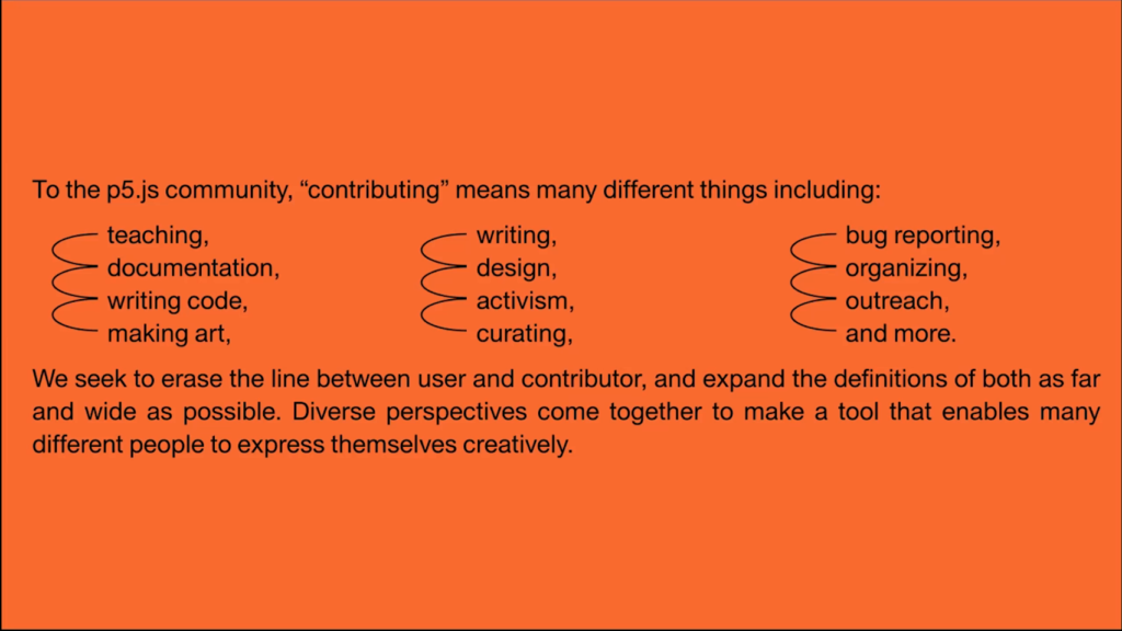 To the p5.js community, "contributing" means many different things including: teaching, documentation, writing code, making art, writing, design, activism, curating, bug reporting, organizing, outreach, and more. We seek to erase the line between user and contributor, and expand the definitions of both as far and wide as possible. Diverse perspectives come together to make a tool that enables many different people to express themselves creatively.