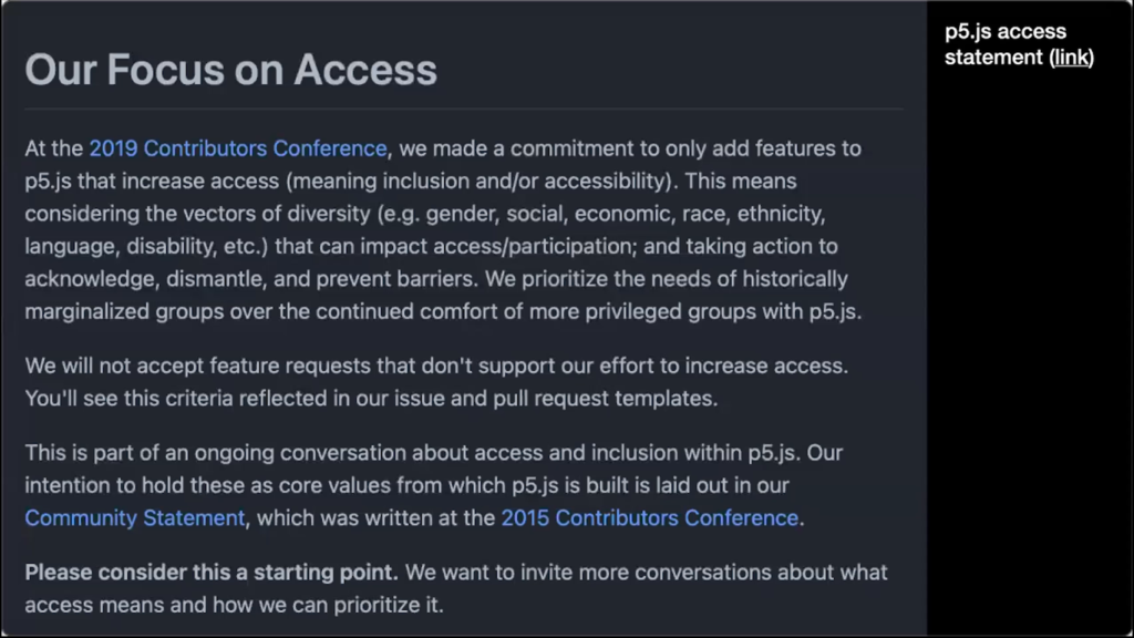 At the 2019 Contributors Conference, we made a commitment to only add features to p5.js that increase access (meaning inclusion and/or accessibility). This means considering the vectors of diversity (e.g. gender, social, economic, race, ethnicity, language, disability, etc.) that can impact access/participation; and taking action to acknowledge, dismantle, and prevent barriers. We prioritize the needs of historically marginalized groups over the continued comfort of more privileged groups with p5.js. We will not accept feature requests that don't support our effort to increase access. You'll see this criteria reflected in our issue and pull request templates. This is part of an ongoing conversation about access and inclusion within p5.js. Our intention to hold these as core values from which p5.js is built is laid out in our Community Statement, which was written at the 2015 Contributors Conference. Please consider this a starting point. We want to invite more conversations about what access means and how we can prioritize it.