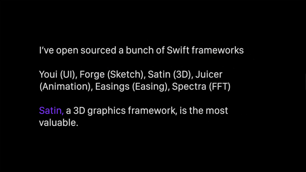 I've open sourced a bunch of Swift frameworks. Youi (UI), Force (Sketch), Satin (3D), Juicer (Animation), Easings (Easing), Spectra (FFT). Satin, a 3D graphics framework, is the most valuable.