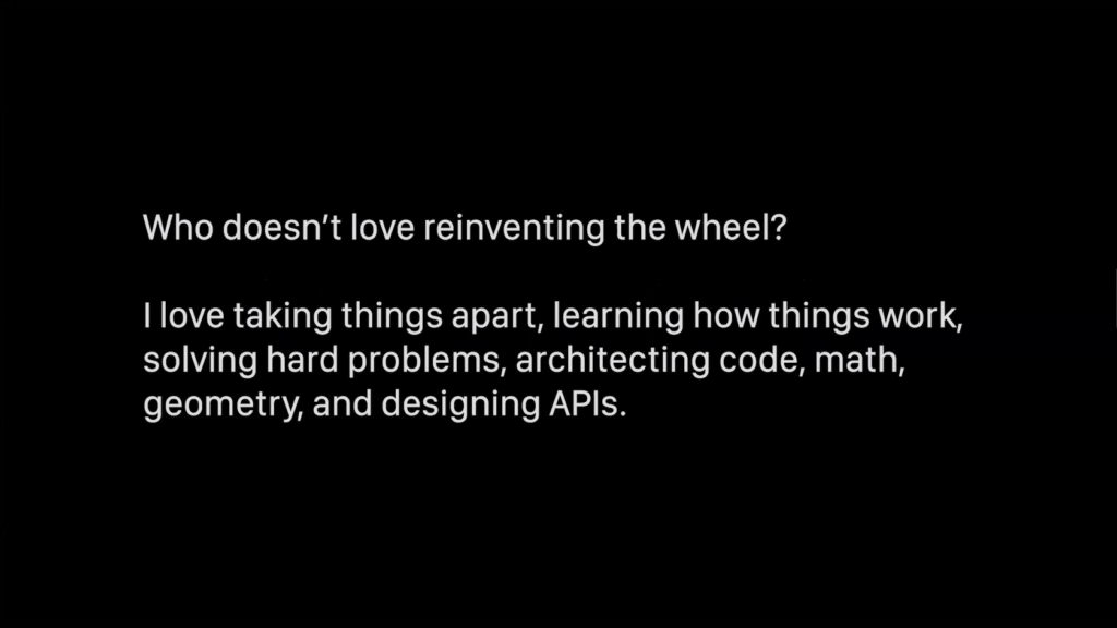 Who doesn't love reinventing the wheel? I love taking things apart, learning how things work, solving hard problems, architecting code, math, geometry, and designing APIs.