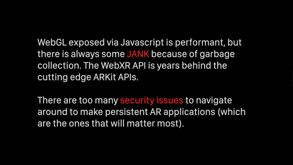 WebGL exposed via Javascript is performant, but there is always some jank because of garbage collection. The WebXR API is years behind the cutting edge ARKit APIs. There are too many security issues to navigate around to make persistent AR applications (which are the ones that will matter most).
