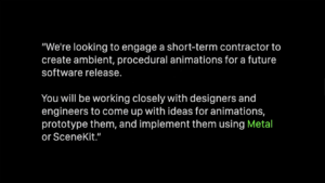 "We're looking to engage a short-term contractor to create ambient, procedural animations for a future software release. You will be working closely with designers and engineers to come up with ideas for animations, prototype them, and implement them using Metal or SceneKit."
