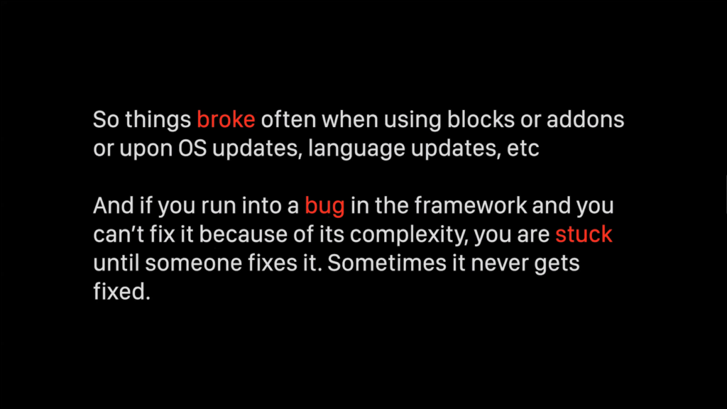So things broke often when using blocks or addons or upon OS updates, language updates, etc. And if you run into a bug in the framework and you can't fix it because of its complexity, you are stuck until someone fixes it. Sometimes it never gets fixed.