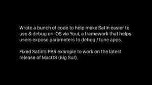 Wrote a bunch of code to help make Satin easier to use & debug on iOS via Youi, a framework that helps users expose parameters to debug / tune apps. Fixed Satin's PBR example to work on the latest release of MacOS (Big Sur).