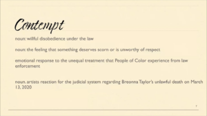Contempt noun: willful disobedience under the law; noun: the feeling that something deserves scorn or is unworthy of respect; emotional response to the unequal treatment that People of Color experience from law enforcement; noun: artists reaction for the judicial system regarding Breonna Taylor's unlawful death on March 13, 2020
